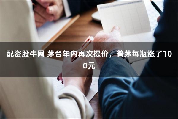 配资股牛网 茅台年内再次提价，普茅每瓶涨了100元