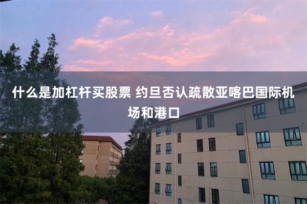 什么是加杠杆买股票 约旦否认疏散亚喀巴国际机场和港口