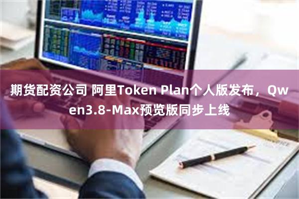 期货配资公司 阿里Token Plan个人版发布，Qwen3.8-Max预览版同步上线