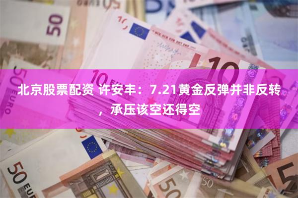 北京股票配资 许安丰：7.21黄金反弹并非反转，承压该空还得空