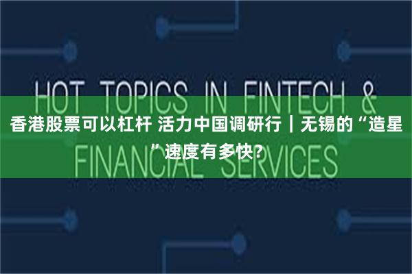香港股票可以杠杆 活力中国调研行｜无锡的“造星”速度有多快？