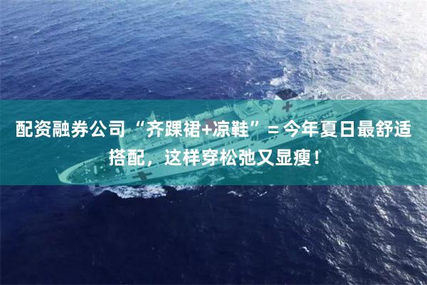 配资融券公司 “齐踝裙+凉鞋”＝今年夏日最舒适搭配，这样穿松弛又显瘦！
