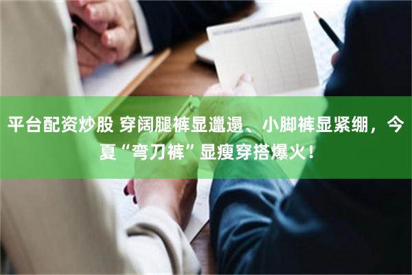 平台配资炒股 穿阔腿裤显邋遢、小脚裤显紧绷，今夏“弯刀裤”显瘦穿搭爆火！