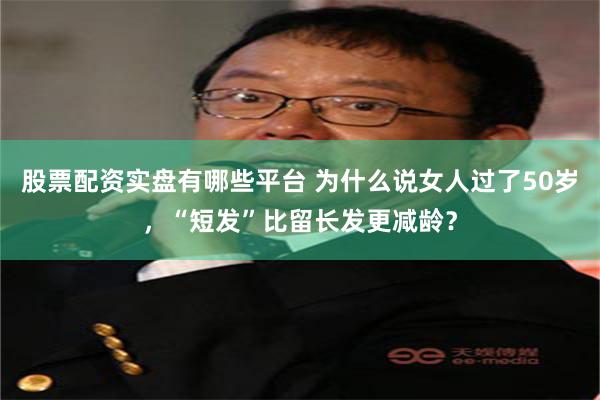 股票配资实盘有哪些平台 为什么说女人过了50岁，“短发”比留长发更减龄？