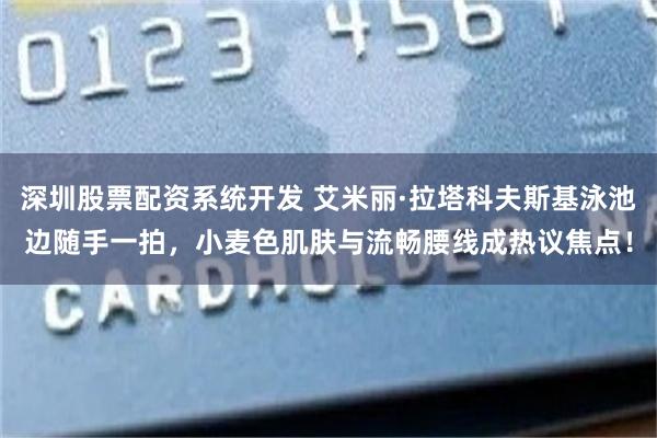 深圳股票配资系统开发 艾米丽·拉塔科夫斯基泳池边随手一拍，小麦色肌肤与流畅腰线成热议焦点！