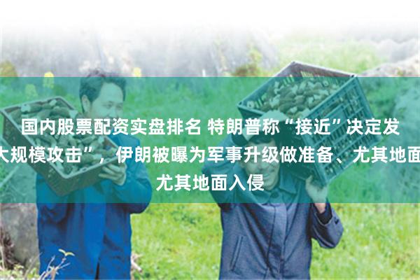 国内股票配资实盘排名 特朗普称“接近”决定发动“大规模攻击”，伊朗被曝为军事升级做准备、尤其地面入侵