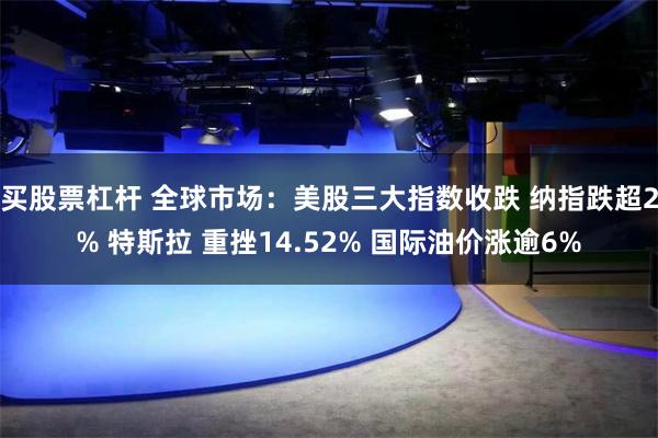 买股票杠杆 全球市场：美股三大指数收跌 纳指跌超2% 特斯拉 重挫14.52% 国际油价涨逾6%