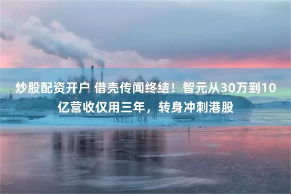 炒股配资开户 借壳传闻终结!智元从30万到10亿营收仅用三年,转身冲刺港股