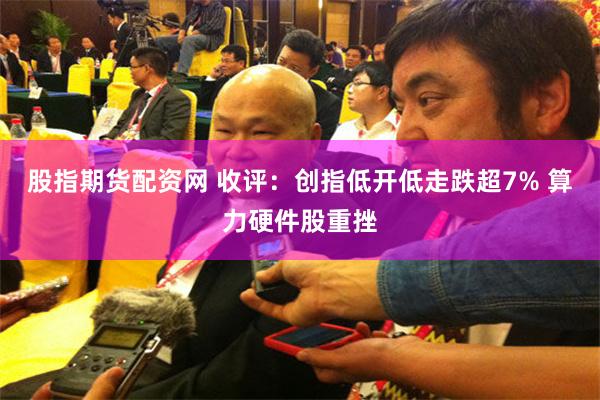 股指期货配资网 收评：创指低开低走跌超7% 算力硬件股重挫