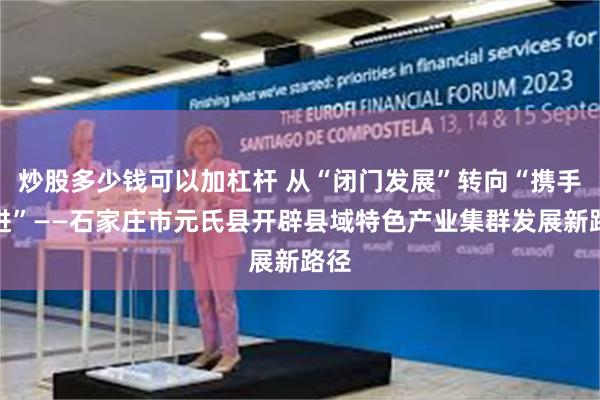 炒股多少钱可以加杠杆 从“闭门发展”转向“携手共进”——石家庄市元氏县开辟县域特色产业集群发展新路径