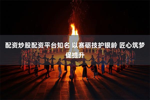 配资炒股配资平台知名 以赛砺技护银龄 匠心筑梦促提升