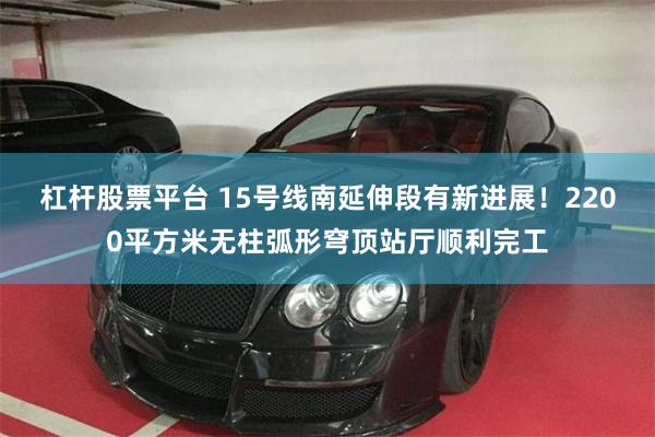 杠杆股票平台 15号线南延伸段有新进展！2200平方米无柱弧形穹顶站厅顺利完工