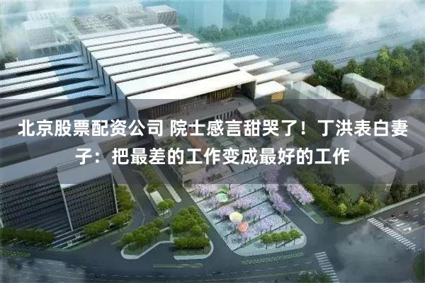 北京股票配资公司 院士感言甜哭了！丁洪表白妻子：把最差的工作变成最好的工作