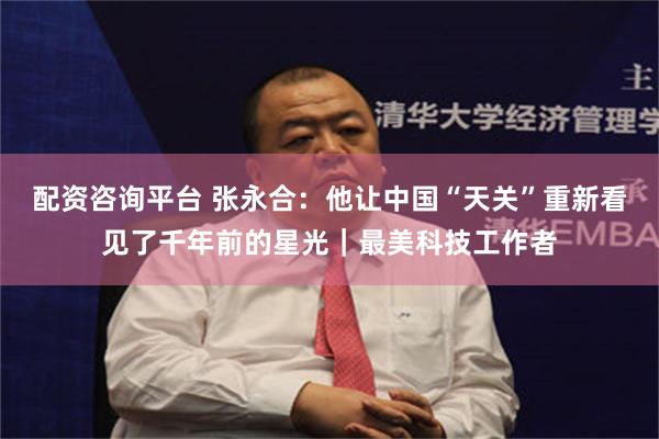 配资咨询平台 张永合：他让中国“天关”重新看见了千年前的星光｜最美科技工作者