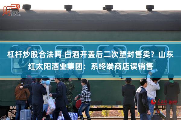 杠杆炒股合法吗 白酒开盖后二次塑封售卖？山东红太阳酒业集团：系终端商店误销售