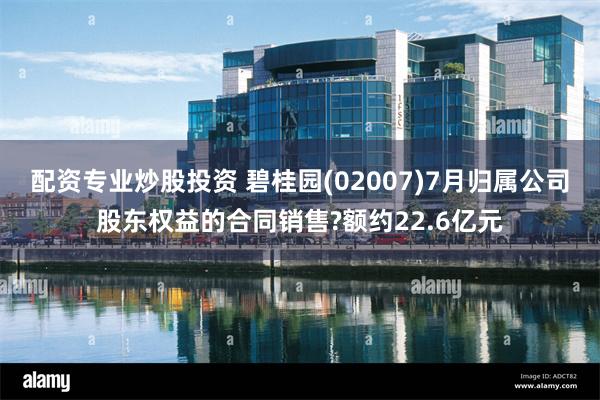 配资专业炒股投资 碧桂园(02007)7月归属公司股东权益的合同销售?额约22.6亿元