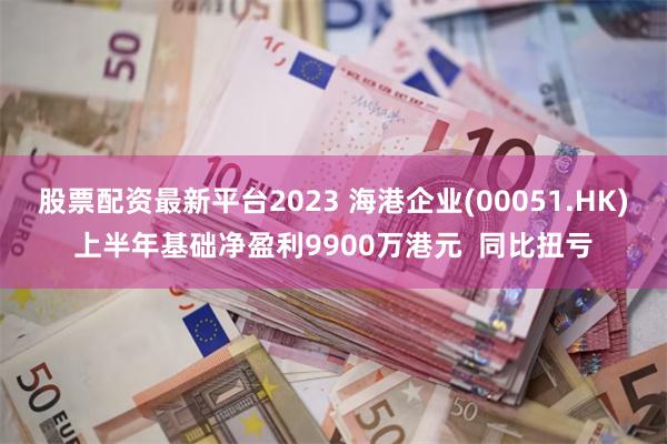 股票配资最新平台2023 海港企业(00051.HK)上半年基础净盈利9900万港元  同比扭亏