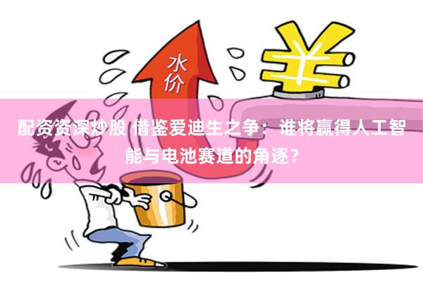 配资资深炒股 借鉴爱迪生之争：谁将赢得人工智能与电池赛道的角逐？