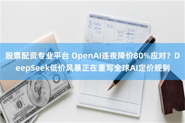 股票配资专业平台 OpenAI连夜降价80%应对？DeepSeek低价风暴正在重写全球AI定价规则