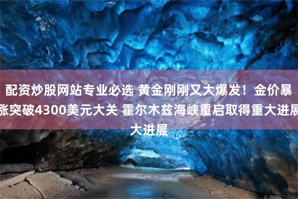 配资炒股网站专业必选 黄金刚刚又大爆发！金价暴涨突破4300美元大关 霍尔木兹海峡重启取得重大进展