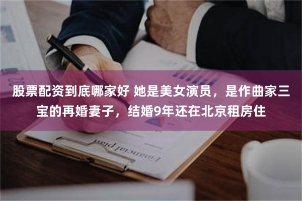 股票配资到底哪家好 她是美女演员，是作曲家三宝的再婚妻子，结婚9年还在北京租房住