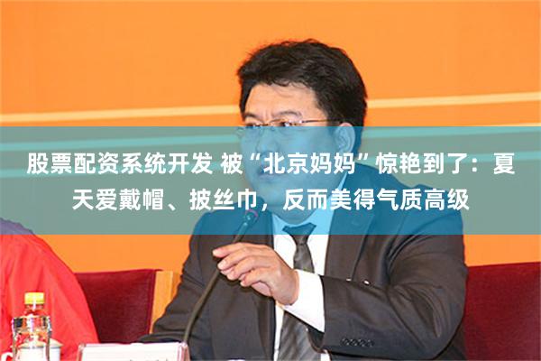 股票配资系统开发 被“北京妈妈”惊艳到了：夏天爱戴帽、披丝巾，反而美得气质高级