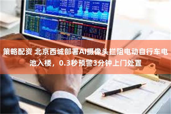 策略配资 北京西城部署AI摄像头拦阻电动自行车电池入楼，0.3秒预警3分钟上门处置