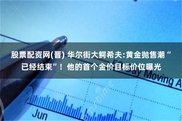 股票配资网(晋) 华尔街大鳄希夫:黄金抛售潮“已经结束”！他的首个金价目标价位曝光