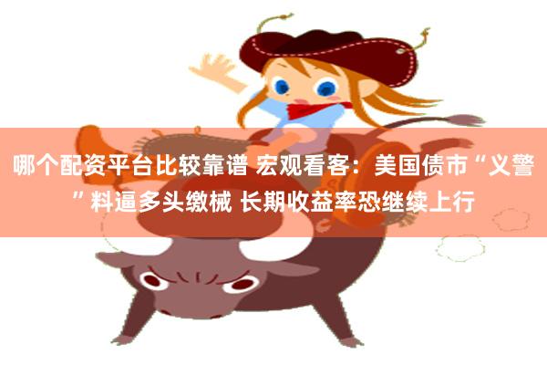 哪个配资平台比较靠谱 宏观看客:美国债市“义警”料逼多头缴械 长期收益率恐继续上行