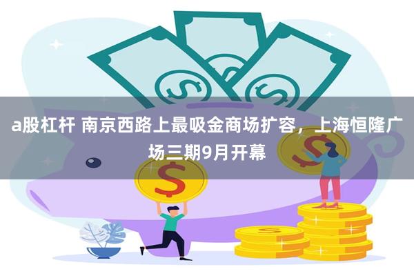 a股杠杆 南京西路上最吸金商场扩容，上海恒隆广场三期9月开幕