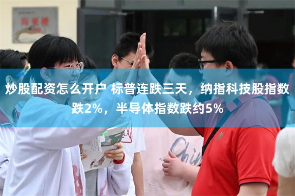 炒股配资怎么开户 标普连跌三天，纳指科技股指数跌2%，半导体指数跌约5%