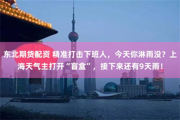 东北期货配资 精准打击下班人，今天你淋雨没？上海天气主打开“盲盒”，接下来还有9天雨！