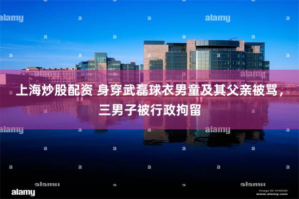 上海炒股配资 身穿武磊球衣男童及其父亲被骂，三男子被行政拘留
