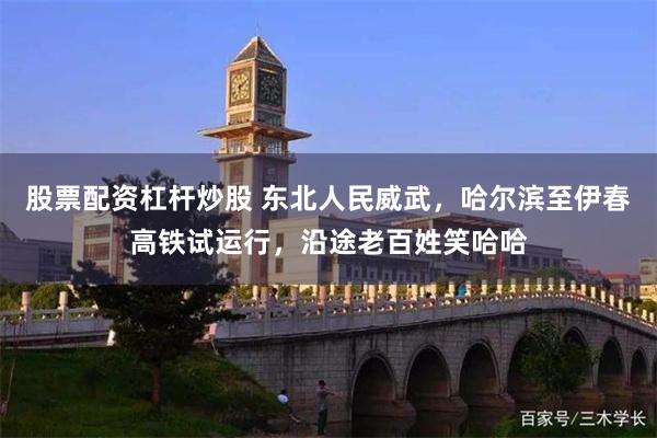 股票配资杠杆炒股 东北人民威武，哈尔滨至伊春高铁试运行，沿途老百姓笑哈哈