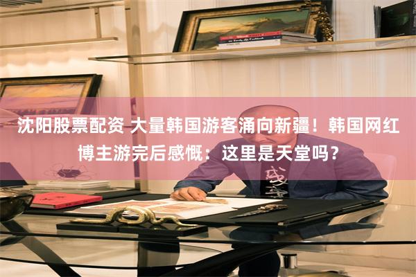 沈阳股票配资 大量韩国游客涌向新疆！韩国网红博主游完后感慨：这里是天堂吗？