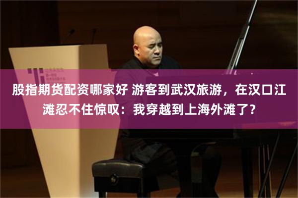 股指期货配资哪家好 游客到武汉旅游，在汉口江滩忍不住惊叹：我穿越到上海外滩了？