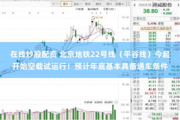 在线炒股配资 北京地铁22号线（平谷线）今起开始空载试运行！预计年底基本具备通车条件