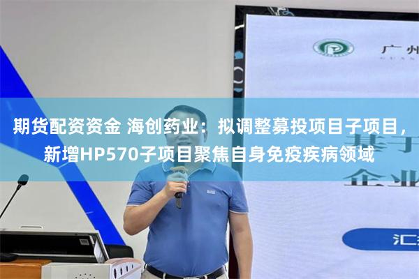 期货配资资金 海创药业：拟调整募投项目子项目，新增HP570子项目聚焦自身免疫疾病领域