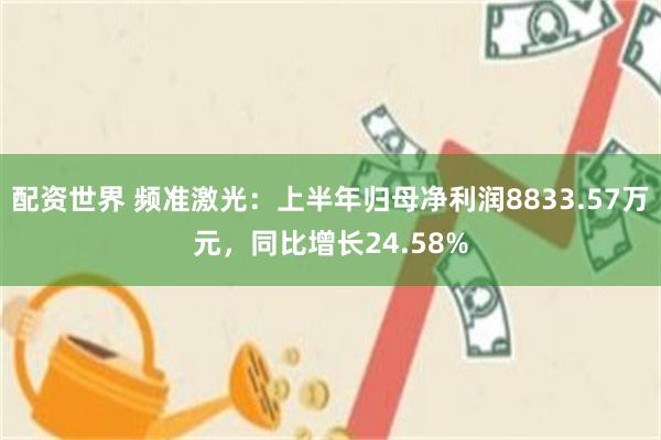 配资世界 频准激光：上半年归母净利润8833.57万元，同比增长24.58%