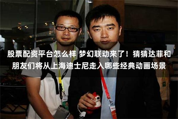 股票配资平台怎么样 梦幻联动来了！猜猜达菲和朋友们将从上海迪士尼走入哪些经典动画场景