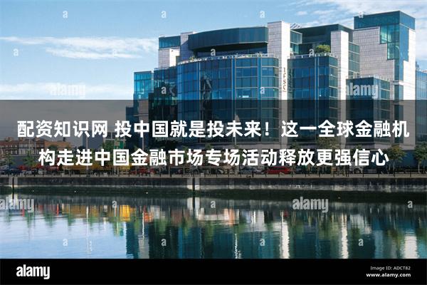 配资知识网 投中国就是投未来！这一全球金融机构走进中国金融市场专场活动释放更强信心