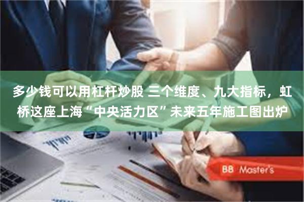 多少钱可以用杠杆炒股 三个维度、九大指标，虹桥这座上海“中央活力区”未来五年施工图出炉