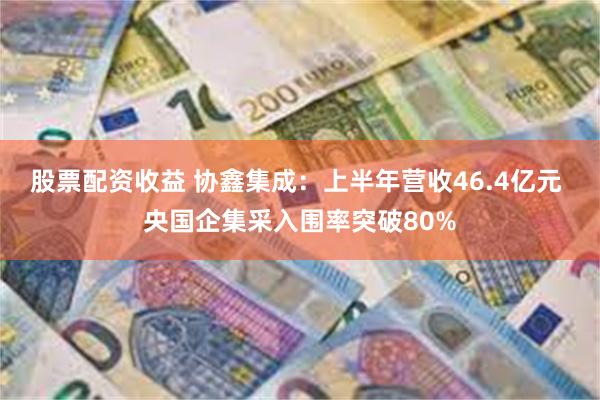股票配资收益 协鑫集成：上半年营收46.4亿元 央国企集采入围率突破80%