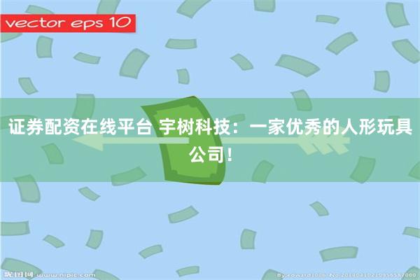 证券配资在线平台 宇树科技：一家优秀的人形玩具公司！
