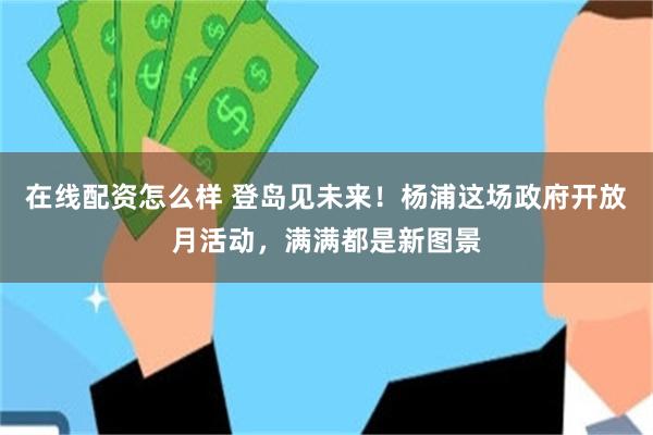 在线配资怎么样 登岛见未来！杨浦这场政府开放月活动，满满都是新图景