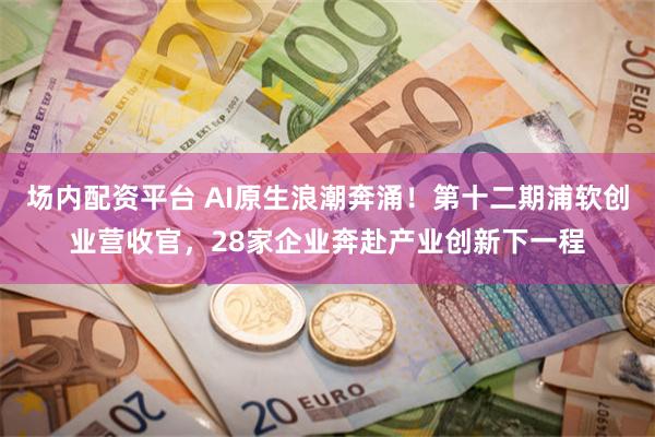 场内配资平台 AI原生浪潮奔涌！第十二期浦软创业营收官，28家企业奔赴产业创新下一程
