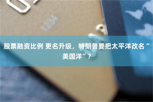 股票融资比例 更名升级，特朗普要把太平洋改名“美国洋”？