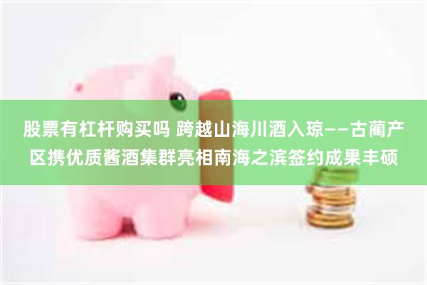 股票有杠杆购买吗 跨越山海川酒入琼——古蔺产区携优质酱酒集群亮相南海之滨签约成果丰硕
