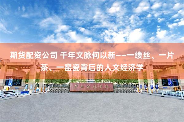 期货配资公司 千年文脉何以新——一缕丝、一片茶、一窑瓷背后的人文经济学
