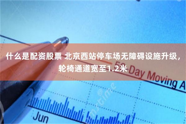 什么是配资股票 北京西站停车场无障碍设施升级，轮椅通道宽至1.2米